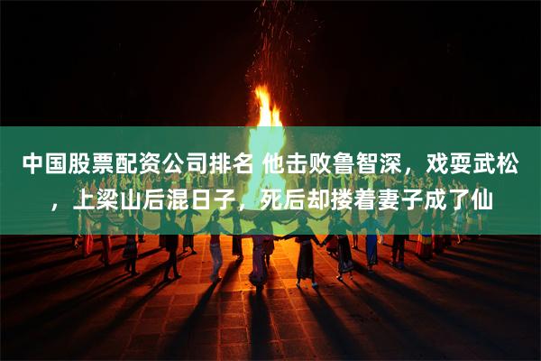中国股票配资公司排名 他击败鲁智深，戏耍武松，上梁山后混日子，死后却搂着妻子成了仙