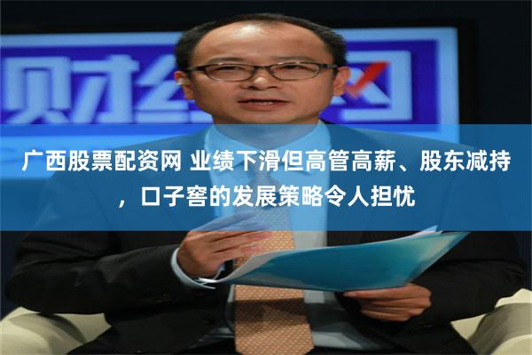 广西股票配资网 业绩下滑但高管高薪、股东减持，口子窖的发展策略令人担忧