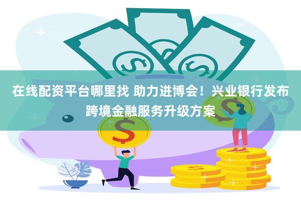 在线配资平台哪里找 助力进博会！兴业银行发布跨境金融服务升级方案