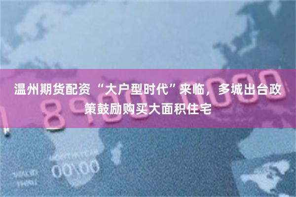 温州期货配资 “大户型时代”来临，多城出台政策鼓励购买大面积住宅