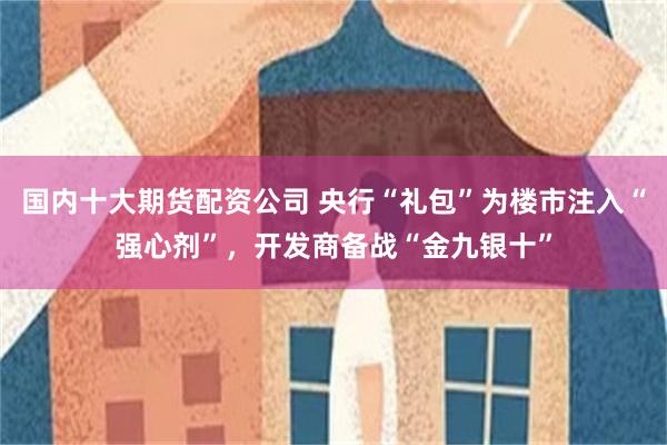 国内十大期货配资公司 央行“礼包”为楼市注入“强心剂”，开发商备战“金九银十”
