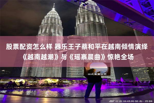 股票配资怎么样 器乐王子蔡和平在越南倾情演绎《越南越潮》与《瑶寨晨曲》惊艳全场