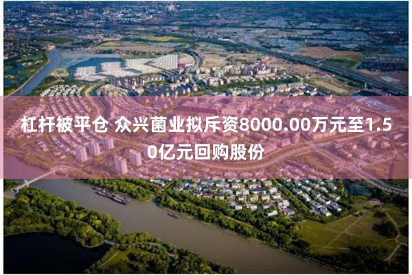 杠杆被平仓 众兴菌业拟斥资8000.00万元至1.50亿元回购股份