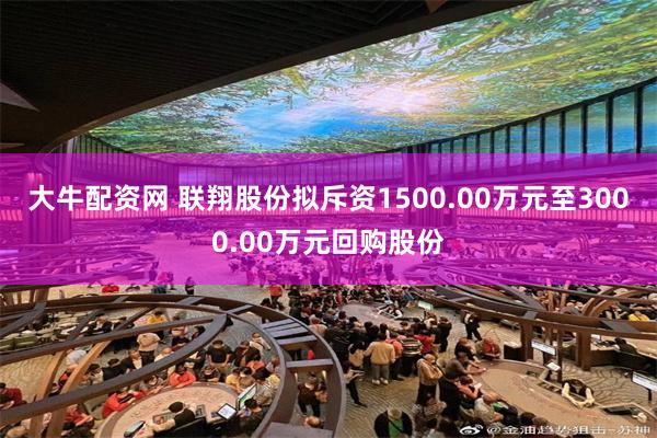 大牛配资网 联翔股份拟斥资1500.00万元至3000.00万元回购股份