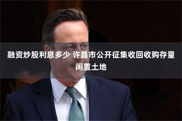 融资炒股利息多少 许昌市公开征集收回收购存量闲置土地