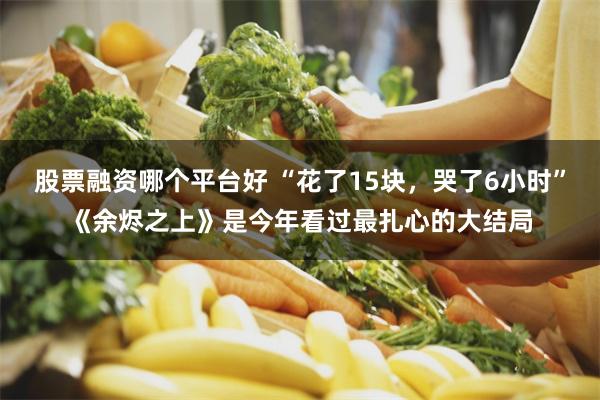 股票融资哪个平台好 “花了15块，哭了6小时”《余烬之上》是今年看过最扎心的大结局