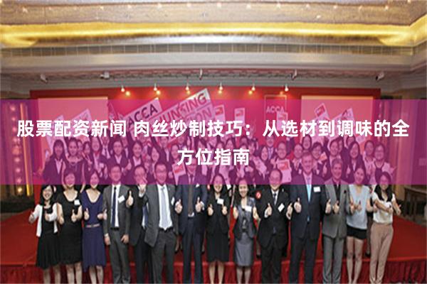 股票配资新闻 肉丝炒制技巧：从选材到调味的全方位指南