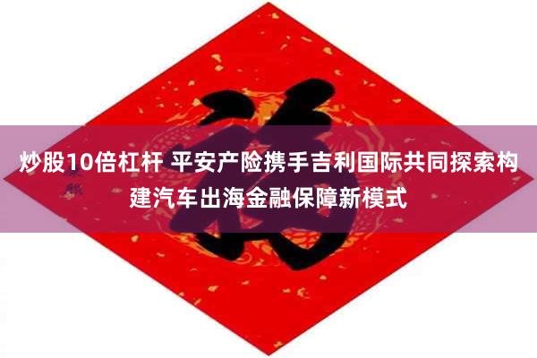 炒股10倍杠杆 平安产险携手吉利国际共同探索构建汽车出海金融保障新模式