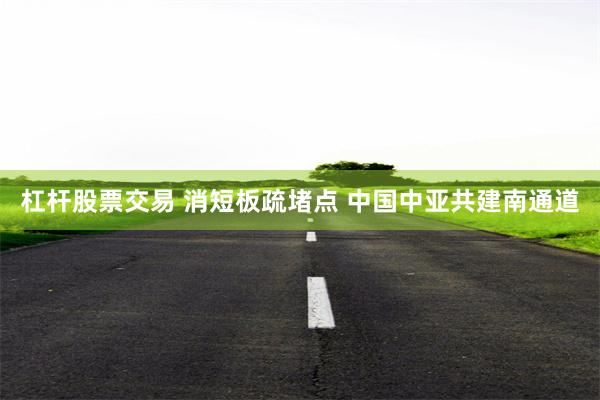 杠杆股票交易 消短板疏堵点 中国中亚共建南通道