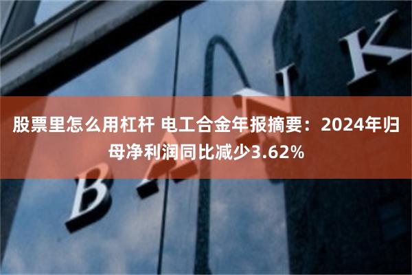 股票里怎么用杠杆 电工合金年报摘要：2024年归母净利润同比减少3.62%