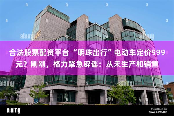合法股票配资平台 “明珠出行”电动车定价999元？刚刚，格力紧急辟谣：从未生产和销售