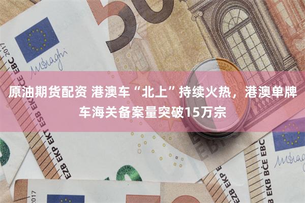 原油期货配资 港澳车“北上”持续火热，港澳单牌车海关备案量突破15万宗