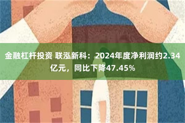 金融杠杆投资 联泓新科：2024年度净利润约2.34亿元，同比下降47.45%