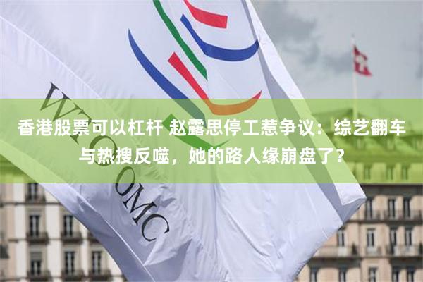 香港股票可以杠杆 赵露思停工惹争议：综艺翻车与热搜反噬，她的路人缘崩盘了？