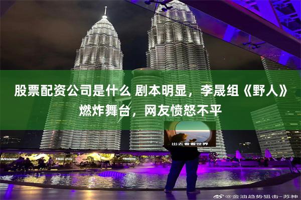 股票配资公司是什么 剧本明显，李晟组《野人》燃炸舞台，网友愤怒不平