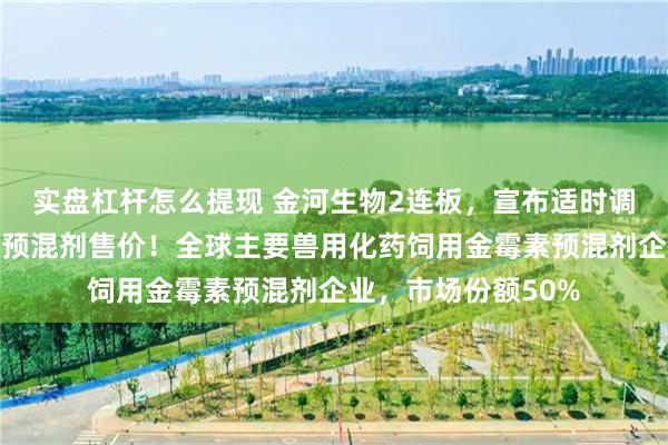 实盘杠杆怎么提现 金河生物2连板，宣布适时调高美国市场金霉素预混剂售价！全球主要兽用化药饲用金霉素预混剂企业，市场份额50%