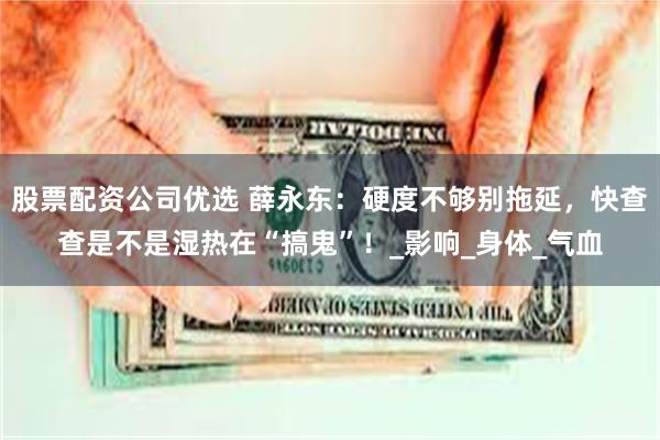 股票配资公司优选 薛永东：硬度不够别拖延，快查查是不是湿热在“搞鬼”！_影响_身体_气血