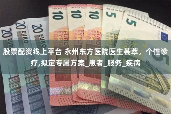 股票配资线上平台 永州东方医院医生荟萃，个性诊疗,拟定专属方案_患者_服务_疾病