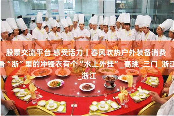 股票交流平台 感受活力丨春风吹热户外装备消费 看“浙”里的冲锋衣有个“水上外挂”_高珧_三门_浙江