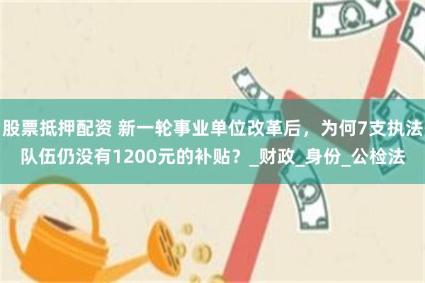 股票抵押配资 新一轮事业单位改革后，为何7支执法队伍仍没有1200元的补贴？_财政_身份_公检法