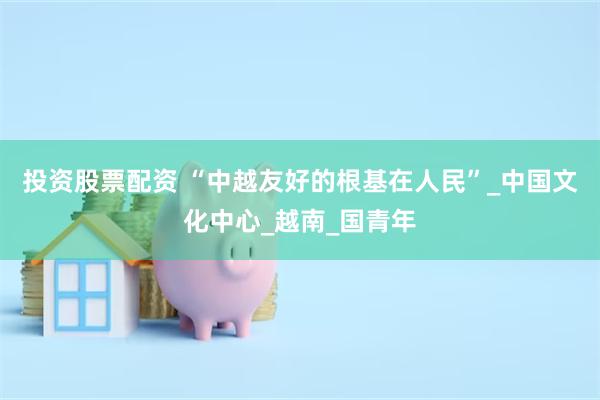 投资股票配资 “中越友好的根基在人民”_中国文化中心_越南_国青年