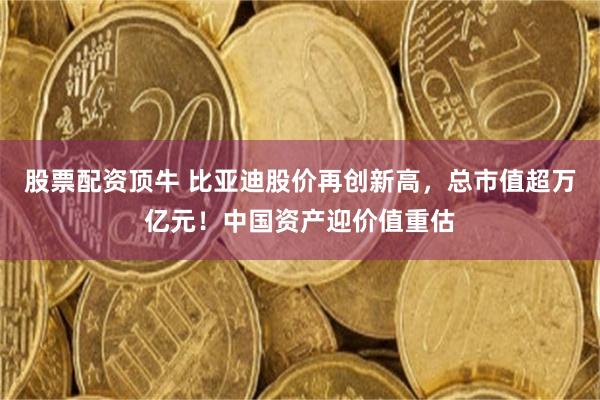 股票配资顶牛 比亚迪股价再创新高，总市值超万亿元！中国资产迎价值重估