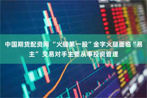中国期货配资网 “火腿第一股”金字火腿面临“易主” 交易对手主要从事投资管理