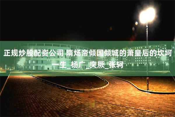 正规炒股配资公司 隋炀帝倾国倾城的萧皇后的坎坷一生_杨广_突厥_张轲