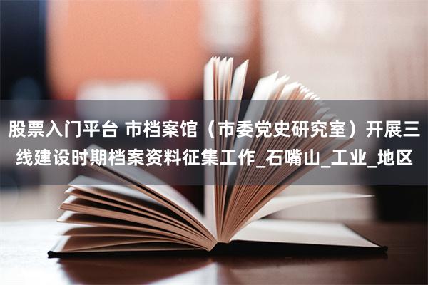 股票入门平台 市档案馆（市委党史研究室）开展三线建设时期档案资料征集工作_石嘴山_工业_地区