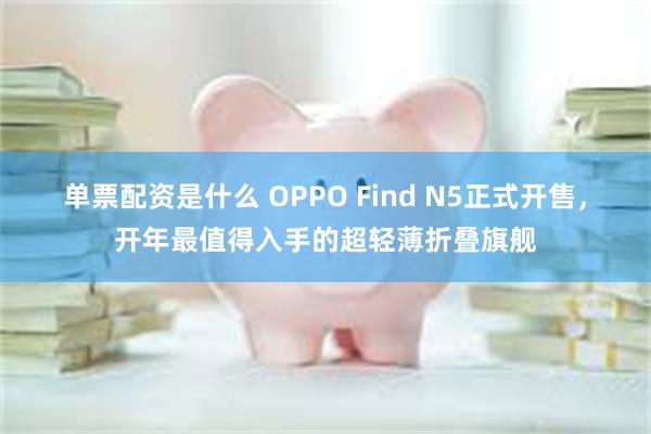 单票配资是什么 OPPO Find N5正式开售，开年最值得入手的超轻薄折叠旗舰