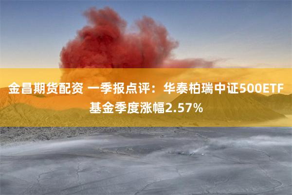 金昌期货配资 一季报点评：华泰柏瑞中证500ETF基金季度涨幅2.57%