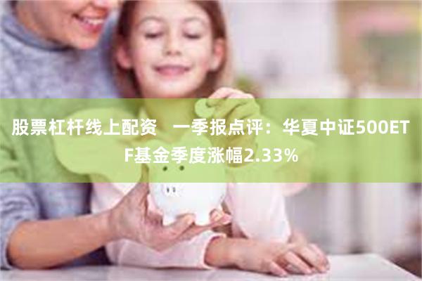 股票杠杆线上配资   一季报点评：华夏中证500ETF基金季度涨幅2.33%