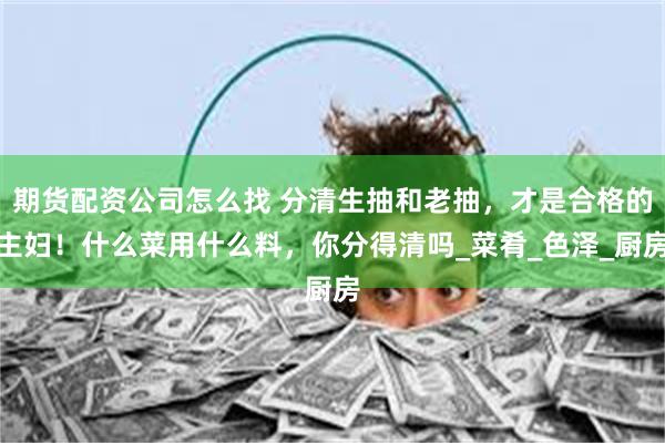 期货配资公司怎么找 分清生抽和老抽，才是合格的主妇！什么菜用什么料，你分得清吗_菜肴_色泽_厨房