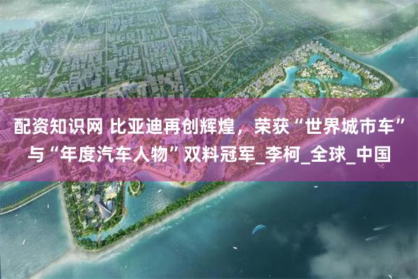 配资知识网 比亚迪再创辉煌，荣获“世界城市车”与“年度汽车人物”双料冠军_李柯_全球_中国