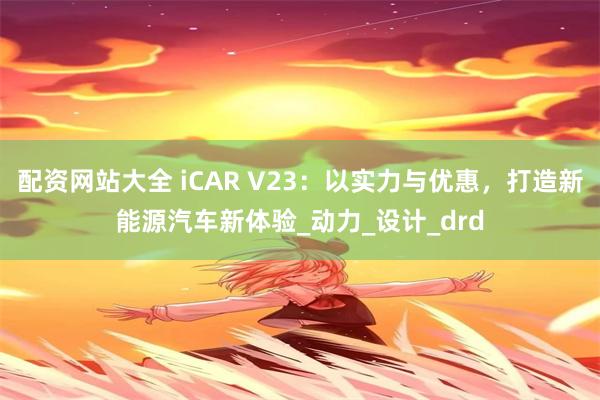 配资网站大全 iCAR V23：以实力与优惠，打造新能源汽车新体验_动力_设计_drd