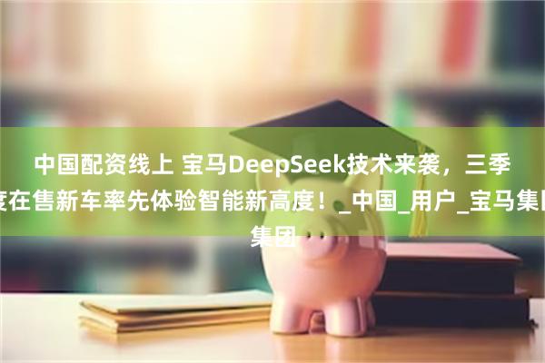 中国配资线上 宝马DeepSeek技术来袭，三季度在售新车率先体验智能新高度！_中国_用户_宝马集团