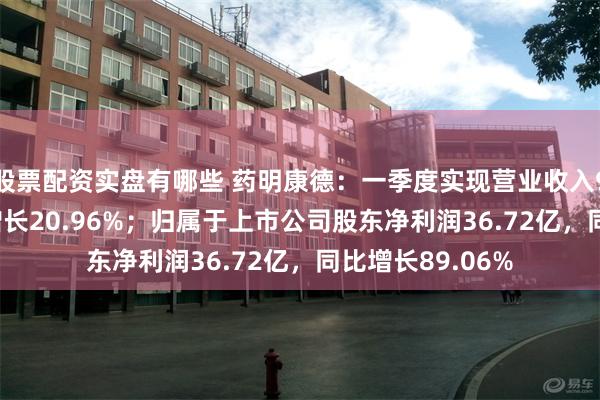 股票配资实盘有哪些 药明康德：一季度实现营业收入96.55亿，同比增长20.96%；归属于上市公司股东净利润36.72亿，同比增长89.06%