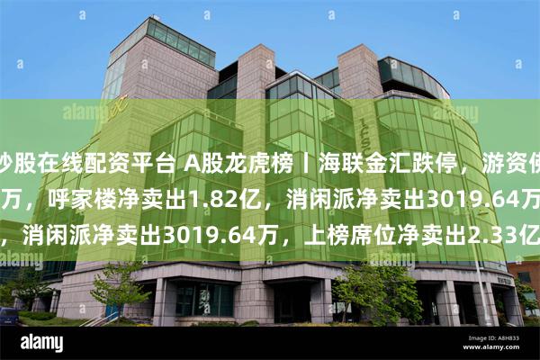 炒股在线配资平台 A股龙虎榜丨海联金汇跌停，游资佛山系净买入5094.43万，呼家楼净卖出1.82亿，消闲派净卖出3019.64万，上榜席位净卖出2.33亿