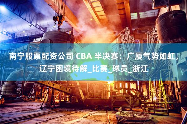 南宁股票配资公司 CBA 半决赛：广厦气势如虹，辽宁困境待解_比赛_球员_浙江