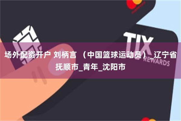 场外配资开户 刘柄言 （中国篮球运动员）_辽宁省抚顺市_青年_沈阳市