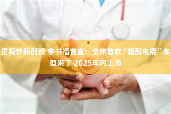 正规炒股配资 李书福官宣：全球首款“超醇电混”车型来了 2025年内上市