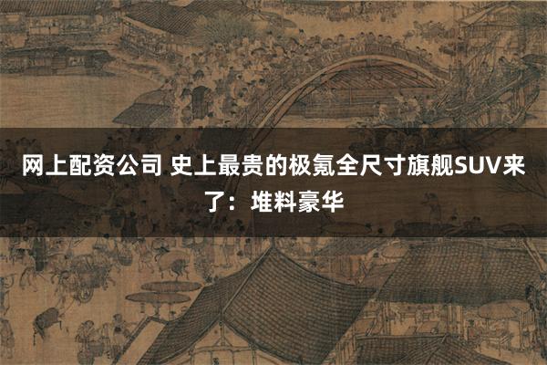 网上配资公司 史上最贵的极氪全尺寸旗舰SUV来了：堆料豪华