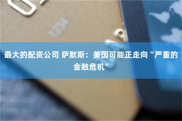最大的配资公司 萨默斯：美国可能正走向“严重的金融危机”