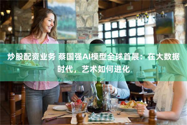 炒股配资业务 蔡国强AI模型全球首展：在大数据时代，艺术如何进化