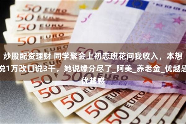 炒股配资理财 同学聚会上初恋班花问我收入，本想说1万改口说3千，她说缘分尽了_阿美_养老金_优越感