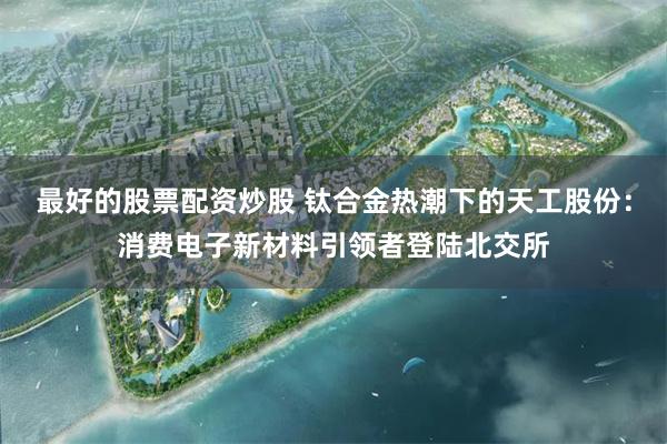 最好的股票配资炒股 钛合金热潮下的天工股份：消费电子新材料引领者登陆北交所
