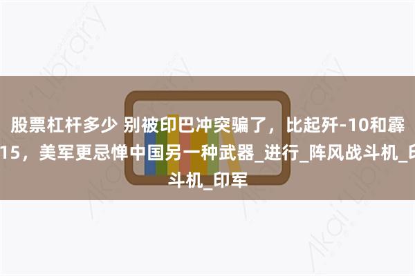 股票杠杆多少 别被印巴冲突骗了，比起歼-10和霹雳-15，美军更忌惮中国另一种武器_进行_阵风战斗机_印军