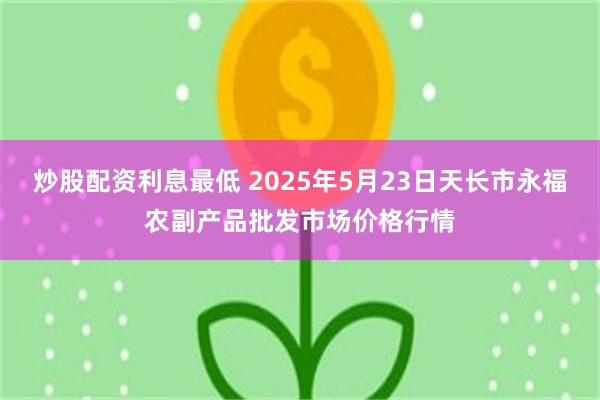 炒股配资利息最低 2025年5月23日天长市永福农副产品批发市场价格行情