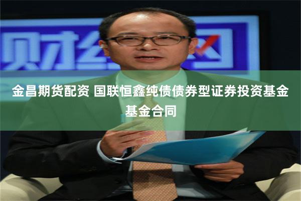 金昌期货配资 国联恒鑫纯债债券型证券投资基金基金合同