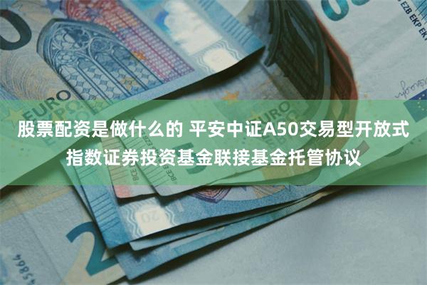 股票配资是做什么的 平安中证A50交易型开放式指数证券投资基金联接基金托管协议